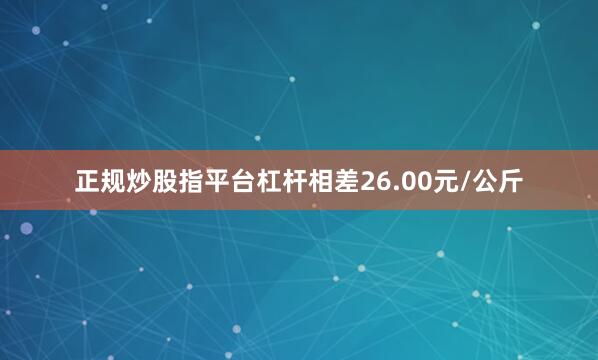 正规炒股指平台杠杆相差26.00元/公斤